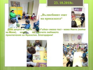 23. 10.2018г.
„Вълшебният свят
на приказката“
Днес децата от група «Гъбка» имаха гост - мама Ивета (майка
на Мони), която ни прочете любимото
приключение на Франклин. Благодарим!
 