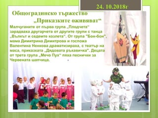 Общоградинско тържество
„Приказките оживяват“
Малчуганите от първа група „Плодчета“
зарадваха другарчета от другите групи с танца
„Вълкът и седемте козлета“. От група "Бон-бон",
мама Димитрина Димитрова и госпожа
Валентина Ненкова драматизираха, с театър на
маса, приказката „Дядовата ръкавичка". Децата
от трета група „Мечо Пух“ пяха песнички за
Червената шапчица. .
24. 10.2018г
 