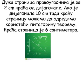 Дужа страница правоугаоника је за
2 cm краћа од дијагонале. Ако је
дијагонала 10 cm тада краћу
страницу можемо да одредимо
користећи питагорину теорему.
Краћа страница је 6 сантиметара.
 
