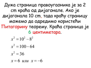 Дужа страница правоугаоника је за 2
cm краћа од дијагонале. Ако је
дијагонала 10 cm, тада краћу страницу
можемо да одредимо користећи
Питагорину теорему. Краћа страница је
6 центиметара.
66
36
64100
810
2
2
222
xилиx
x
x
x
 