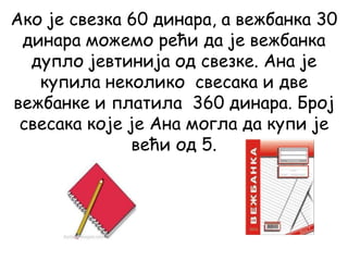 Ако је свезка 60 динара, а вежбанка 30
динара можемо рећи да је вежбанка
дупло јевтинија од свезке. Ана је
купила неколико свесака и две
вежбанке и платила 360 динара. Број
свесака које је Ана могла да купи је
већи од 5.
 