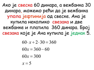 Ако је свеска 60 динара, а вежбанка 30
динара, можемо рећи да је вежбанка
упола јефтинија од свеске. Ана је
купила неколико свезака и две
вежбанке и платила 360 динара. Број
свезака које је Ана купила је једнак 5.
5
30060
6036060
36030260
x
x
x
x
 