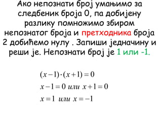 Ако непознати број умањимо за
следбеник броја 0, па добијену
разлику помножимо збиром
непознатог броја и претходника броја
2 добићемо нулу . Запиши једначину и
реши је. Непознати број је 1 или -1.
11
0101
0)1()1(
xилиx
xилиx
xx
 