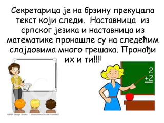 Секретарица је на брзину прекуцала
текст који следи. Наставница из
српског језика и наставница из
математике пронашле су на следећим
слајдовима много грешака. Пронађи
их и ти!!!!
 