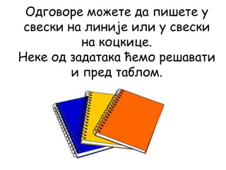 Одговоре мoжете да пишете у
свески на линије или у свески
на коцкице.
Неке од задатака ћемо решавати
и пред таблом.
 