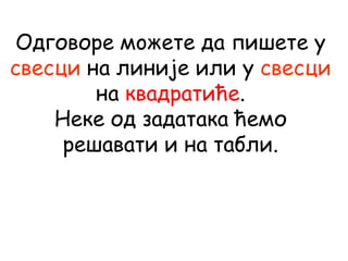 Одговоре мoжете да пишете у
свесци на линије или у свесци
на квадратиће.
Неке од задатака ћемо
решавати и на табли.
 