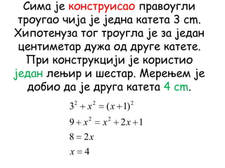 Сима је конструисао правоугли
троугао чија је једна катета 3 cm.
Хипотенуза тог троугла је за један
центиметар дужа од друге катете.
При конструкцији је користио
један лењир и шестар. Мерењем је
добио да је друга катета 4 cm.
4
28
129
)1(3
22
222
x
x
xxx
xx
 