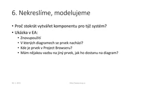 6. Nekreslíme, modelujeme
• Proč stokrát vytvářet komponentu pro týž systém?
• Ukázka v EA:
• Znovupoužití
• V kterých diagramech se prvek nachází?
• Kde je prvek v Project Browseru?
• Mám nějakou vazbu na jiný prvek, jak ho dostanu na diagram?
30. 1. 2015 http://www.ocup.cz
 