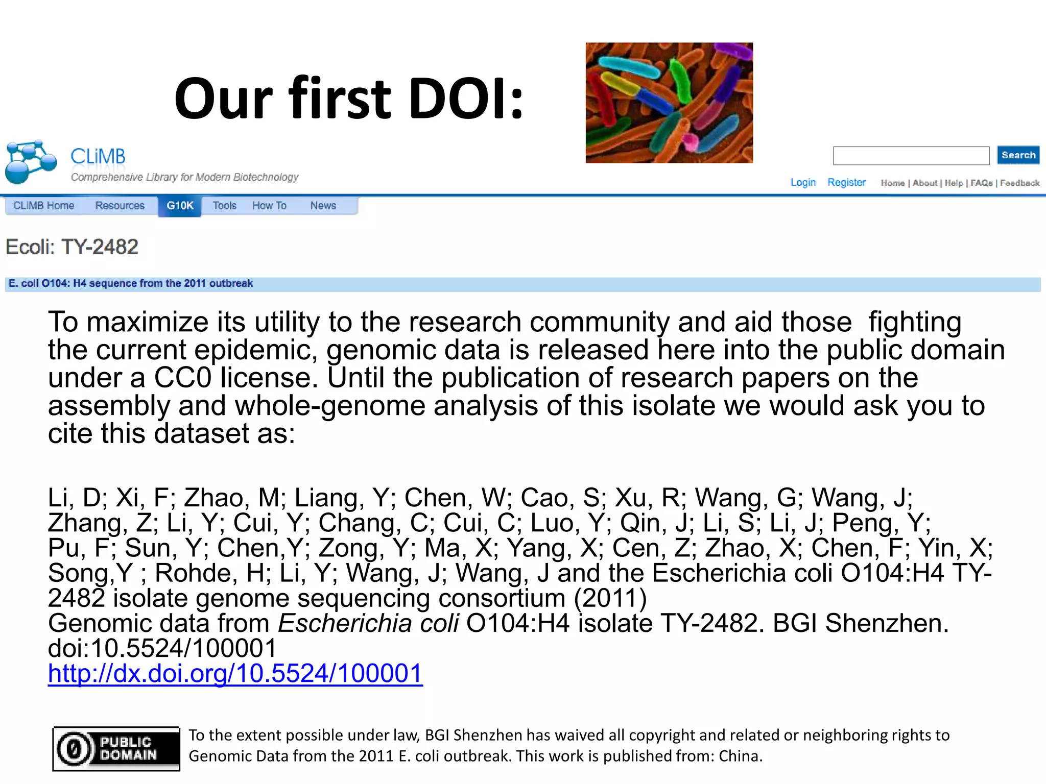 Our first DOI:


To maximize its utility to the research community and aid those fighting
the current epidemic, genomic data is released here into the public domain
under a CC0 license. Until the publication of research papers on the
assembly and whole-genome analysis of this isolate we would ask you to
cite this dataset as:

Li, D; Xi, F; Zhao, M; Liang, Y; Chen, W; Cao, S; Xu, R; Wang, G; Wang, J;
Zhang, Z; Li, Y; Cui, Y; Chang, C; Cui, C; Luo, Y; Qin, J; Li, S; Li, J; Peng, Y;
Pu, F; Sun, Y; Chen,Y; Zong, Y; Ma, X; Yang, X; Cen, Z; Zhao, X; Chen, F; Yin, X;
Song,Y ; Rohde, H; Li, Y; Wang, J; Wang, J and the Escherichia coli O104:H4 TY-
2482 isolate genome sequencing consortium (2011)
Genomic data from Escherichia coli O104:H4 isolate TY-2482. BGI Shenzhen.
doi:10.5524/100001
http://dx.doi.org/10.5524/100001

            To the extent possible under law, BGI Shenzhen has waived all copyright and related or neighboring rights to
            Genomic Data from the 2011 E. coli outbreak. This work is published from: China.
 
