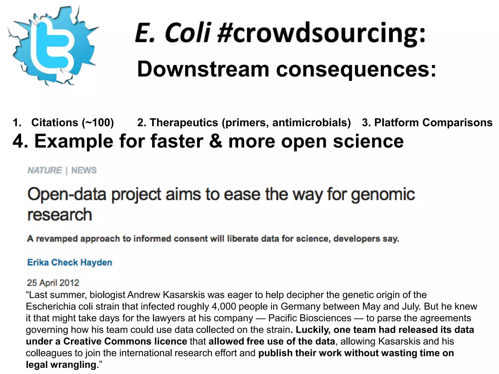 Downstream consequences:

1. Citations (~100)        2. Therapeutics (primers, antimicrobials) 3. Platform Comparisons
4. Example for faster & more open science




  ―Last summer, biologist Andrew Kasarskis was eager to help decipher the genetic origin of the
  Escherichia coli strain that infected roughly 4,000 people in Germany between May and July. But he knew
  it that might take days for the lawyers at his company — Pacific Biosciences — to parse the agreements
  governing how his team could use data collected on the strain. Luckily, one team had released its data
  under a Creative Commons licence that allowed free use of the data, allowing Kasarskis and his
  colleagues to join the international research effort and publish their work without wasting time on
  legal wrangling.‖
 