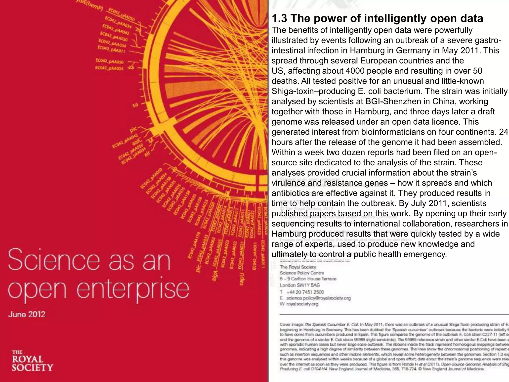 1.3 The power of intelligently open data
The benefits of intelligently open data were powerfully
illustrated by events following an outbreak of a severe gastro-
intestinal infection in Hamburg in Germany in May 2011. This
spread through several European countries and the
US, affecting about 4000 people and resulting in over 50
deaths. All tested positive for an unusual and little-known
Shiga-toxin–producing E. coli bacterium. The strain was initially
analysed by scientists at BGI-Shenzhen in China, working
together with those in Hamburg, and three days later a draft
genome was released under an open data licence. This
generated interest from bioinformaticians on four continents. 24
hours after the release of the genome it had been assembled.
Within a week two dozen reports had been filed on an open-
source site dedicated to the analysis of the strain. These
analyses provided crucial information about the strain’s
virulence and resistance genes – how it spreads and which
antibiotics are effective against it. They produced results in
time to help contain the outbreak. By July 2011, scientists
published papers based on this work. By opening up their early
sequencing results to international collaboration, researchers in
Hamburg produced results that were quickly tested by a wide
range of experts, used to produce new knowledge and
ultimately to control a public health emergency.
 
