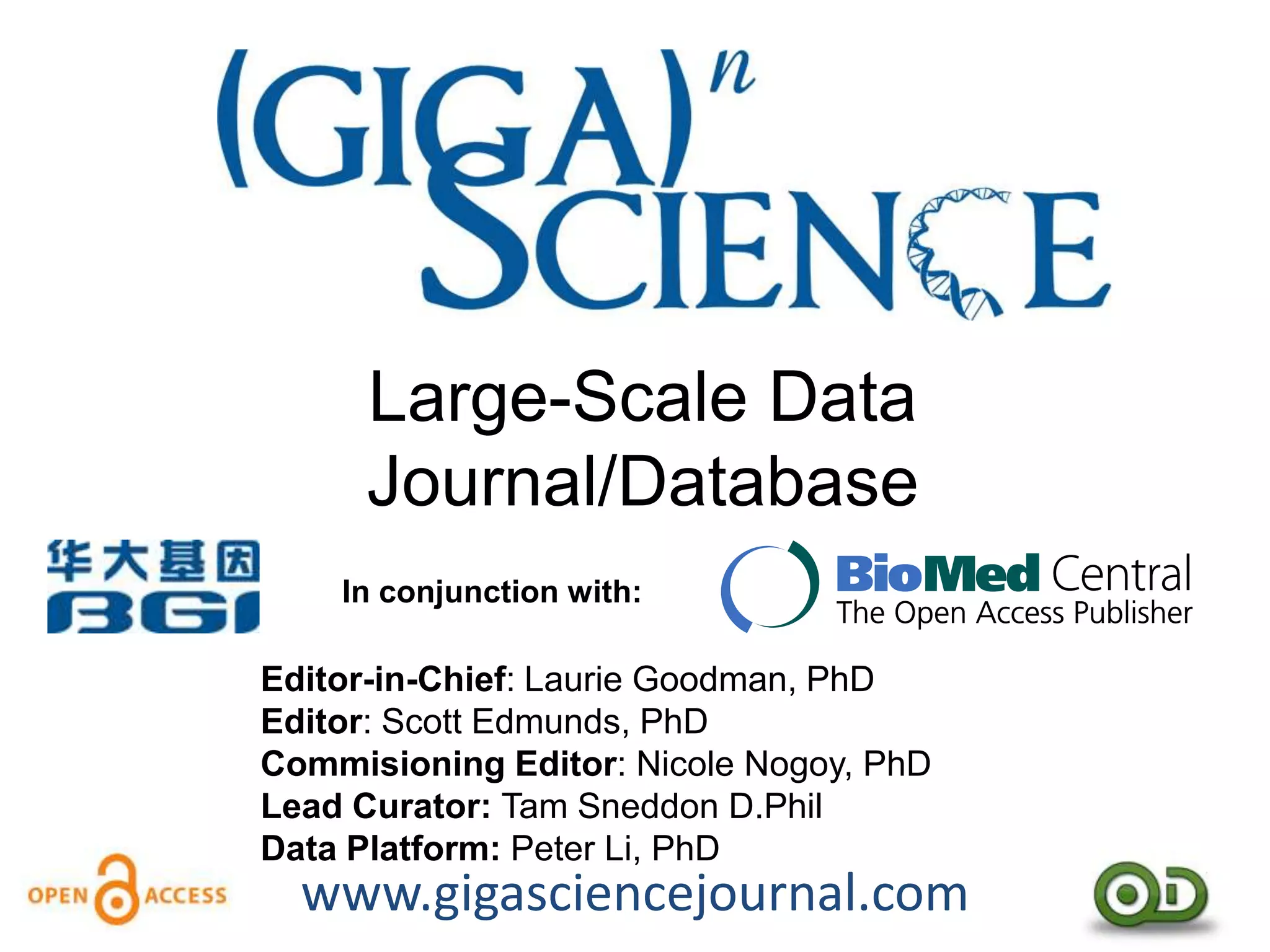 Large-Scale Data
      Journal/Database
    In conjunction with:

Editor-in-Chief: Laurie Goodman, PhD
Editor: Scott Edmunds, PhD
Commisioning Editor: Nicole Nogoy, PhD
Lead Curator: Tam Sneddon D.Phil
Data Platform: Peter Li, PhD
  www.gigasciencejournal.com
 