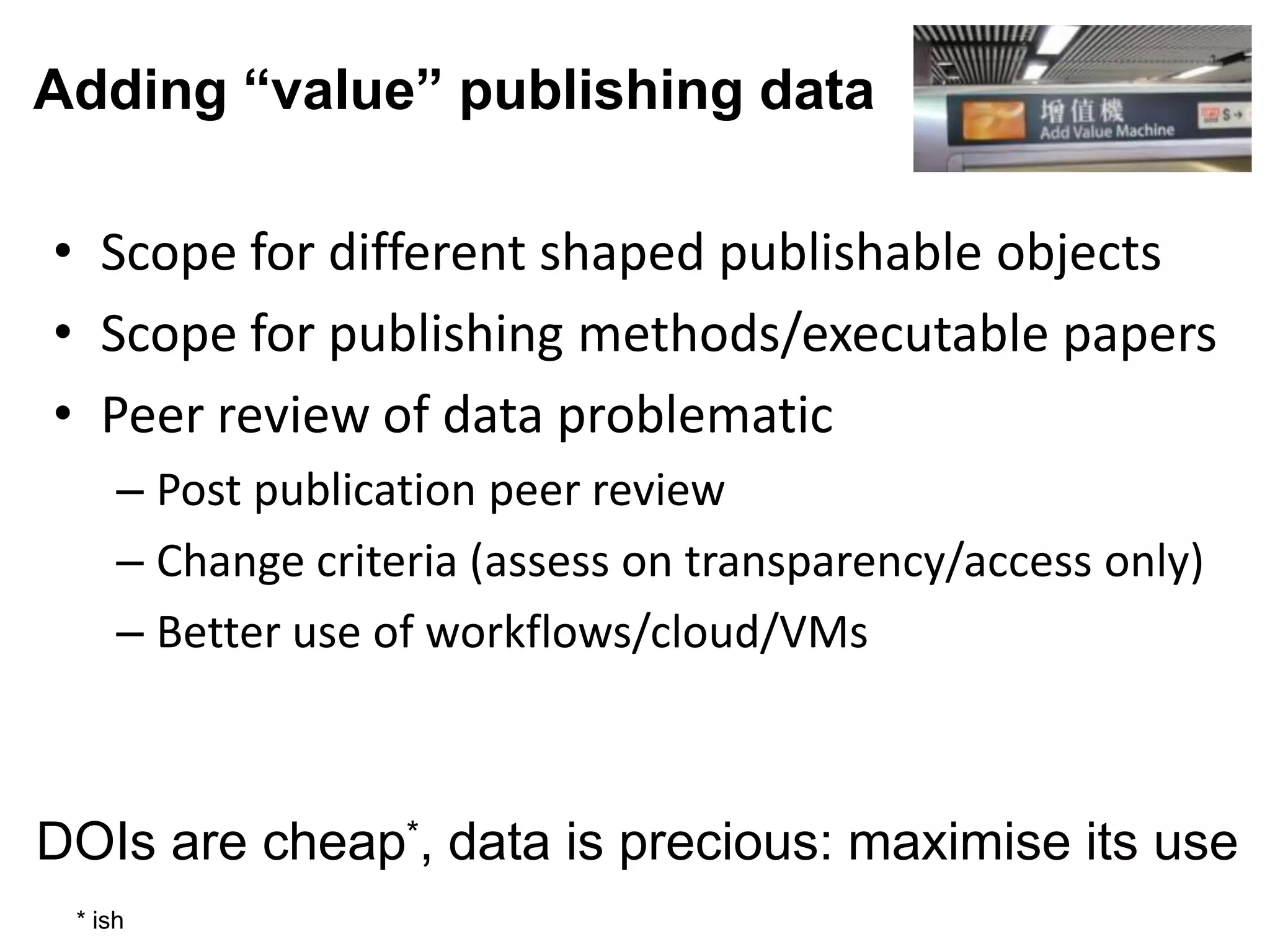 Adding “value” publishing data

• Scope for different shaped publishable objects
• Scope for publishing methods/executable papers
• Peer review of data problematic
     – Post publication peer review
     – Change criteria (assess on transparency/access only)
     – Better use of workflows/cloud/VMs



DOIs are cheap*, data is precious: maximise its use
 * ish
 