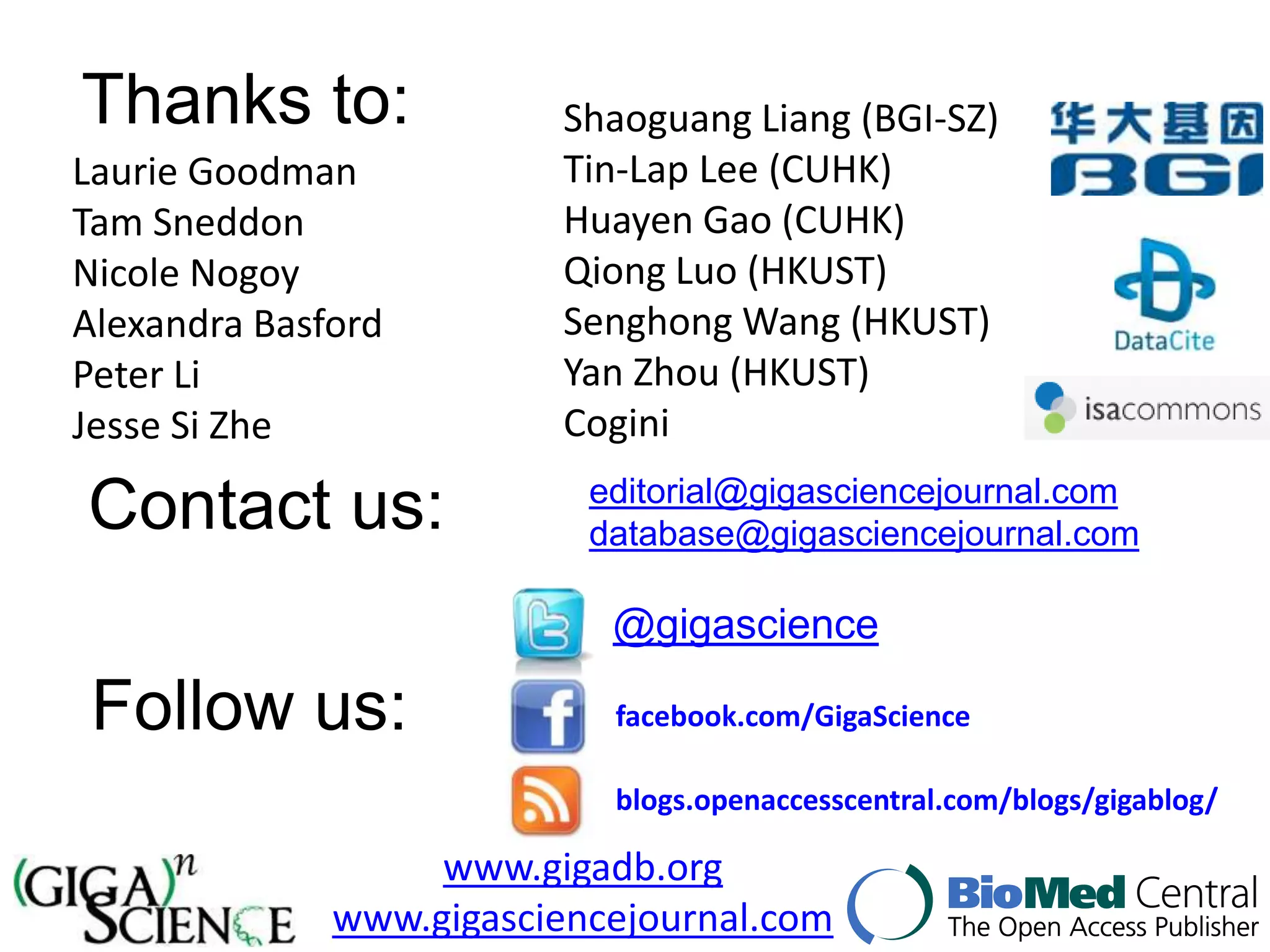 Thanks to:               Shaoguang Liang (BGI-SZ)
Laurie Goodman           Tin-Lap Lee (CUHK)
Tam Sneddon              Huayen Gao (CUHK)
Nicole Nogoy             Qiong Luo (HKUST)
Alexandra Basford        Senghong Wang (HKUST)
Peter Li                 Yan Zhou (HKUST)
Jesse Si Zhe             Cogini
                           editorial@gigasciencejournal.com
Contact us:                database@gigasciencejournal.com

                            @gigascience

 Follow us:                 facebook.com/GigaScience

                            blogs.openaccesscentral.com/blogs/gigablog/

                   www.gigadb.org
              www.gigasciencejournal.com
 