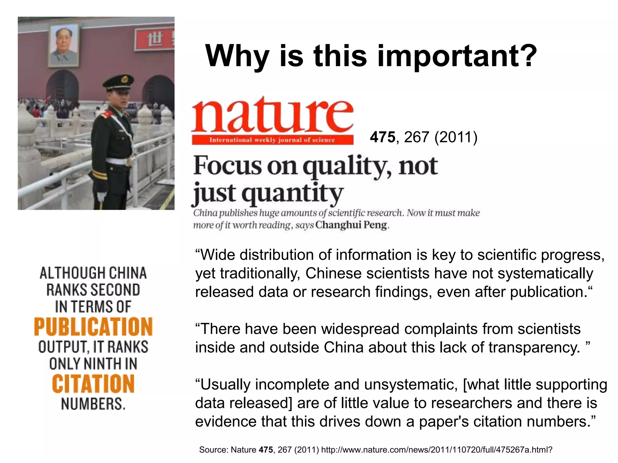 Why is this important?

                                          475, 267 (2011)




―Wide distribution of information is key to scientific progress,
yet traditionally, Chinese scientists have not systematically
released data or research findings, even after publication.―

―There have been widespread complaints from scientists
inside and outside China about this lack of transparency. ‖

―Usually incomplete and unsystematic, [what little supporting
data released] are of little value to researchers and there is
evidence that this drives down a paper's citation numbers.‖
Source: Nature 475, 267 (2011) http://www.nature.com/news/2011/110720/full/475267a.html?
 