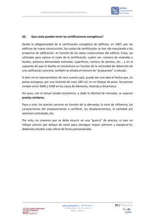 CERTIFICACIÓN ENERGÉTICA DE EDIFICIOS EXISTENTES




20.    Que coste pueden tener las certificaciones energéticas?

Desde la obligatoriedad de la certificación energética de edificios, en 2007, por los
edificios de nueva construcción, los costes de certificación se han ido imputando a los
proyectos de edificación, en función de los datos constructivos del edificio. Estas, las
utilizadas para valorar el coste de la certificación, suelen ser: número de viviendas y
locales, potencia demandada estimada, superficies, número de plantas, etc... y en el
supuesto de que el diseño se encaminara en función de la necesidad de obtención de
una calificación concreta, también se añadía el número de “propuestas” a calcular.

Si bien no es representativo de cara nuestro país, puede dar una idea el hecho que, en
países europeos, por una vivienda de unos 100 m2, en un bloque de pisos, los precios
rondan entre 360€ y 550€ en los casos de Alemania, Holanda y Dinamarca.

Así pues, con el actual estado económico, y dada la libertad de mercado, se esperan
precios similares.

Pese a esto, los precios variaran en función de la demanda, la zona de influencia, las
características del emplazamiento a certificar, los desplazamientos, la cantidad y/o
volumen contratado, etc.

Por esto, no creemos que se deba incurrir en una “guerra” de precios, ni caer en
rebajar precios por debajo de coste para conseguir mayor volumen y equiparar-lo;
debiendo estudiar cada oferta de forma personalizada.




                                    www.enginyeria.es - 93.755.61.61     10 | P á g i n a
                                     C/ Bobinadora, 1-5, 2º, Local 22
                                             08302 - Mataró
 