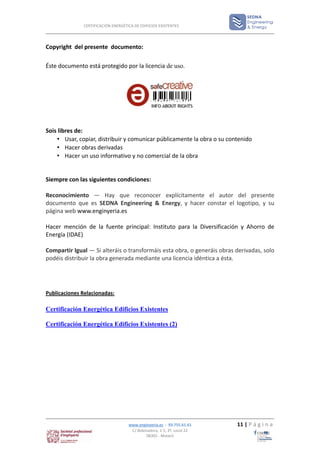 CERTIFICACIÓN ENERGÉTICA DE EDIFICIOS EXISTENTES




Copyright del presente documento:

Éste documento está protegido por la licencia de uso.




Sois libres de:
    • Usar, copiar, distribuir y comunicar públicamente la obra o su contenido
    • Hacer obras derivadas
    • Hacer un uso informativo y no comercial de la obra


Siempre con las siguientes condiciones:

Reconocimiento — Hay que reconocer explícitamente el autor del presente
documento que es SEDNA Engineering & Energy, y hacer constar el logotipo, y su
página web www.enginyeria.es

Hacer mención de la fuente principal: Instituto para la Diversificación y Ahorro de
Energía (IDAE)

Compartir Igual — Si alteráis o transformáis esta obra, o generáis obras derivadas, solo
podéis distribuir la obra generada mediante una licencia idéntica a ésta.




Publicaciones Relacionadas:

Certificación Energética Edificios Existentes

Certificación Energética Edificios Existentes (2)




                                    www.enginyeria.es - 93.755.61.61     11 | P á g i n a
                                     C/ Bobinadora, 1-5, 2º, Local 22
                                             08302 - Mataró
 