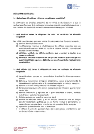 CERTIFICACIÓN ENERGÉTICA DE EDIFICIOS EXISTENTES




PREGUNTAS FRECUENTES:

1. ¿Qué es la certificación de eficiencia energética de un edificio?

La certificación de eficiencia energética de un edificio es el proceso por el que se
verifica la conformidad de la calificación energética obtenida con el edificio existente y
que conduce a la expedición del certificado de eficiencia energética existente.


2. ¿Qué edificios tienen la obligación de tener un certificado de eficiencia
   energética?

Los edificios existentes que sean objeto de compraventa o de arrendamiento
   a) edificios de nueva construcción
   b) modificaciones, reformas o rehabilitaciones de edificios existentes, con una
       superficie útil superior a 1.000 m2 donde se renueve más del 25 por cien del
       total de sus cerramientos
   c) edificios o unidades de edificios existentes que se vendan o alquilen a un
       nuevo arrendatario
   d) edificios o unidades de edificios en los que una autoridad pública ocupe una
       superficie útil total superior a 250 m2 y que sean frecuentados habitualmente
       por el público.


3. ¿Qué edificios NO tienen la obligación de tener un certificado de eficiencia
   energética?

   a) Las edificaciones que por sus características de utilización deban permanecer
      abiertas.
   b) Edificios y monumentos protegidos oficialmente, cuando el cumplimiento de
      tales exigencias pudiesen alterar de manera inaceptable su carácter o aspecto.
   c) Edificios utilizados como para culto y actividades religiosas
   d) Construcciones provisionales con un plazo previsto de utilización igual o menor
      de dos años
   e) Edificios industriales y agrícolas, en la parte destinada a talleres, procesos
      industriales y agrícolas no residenciales
   f) Edificios aislados con superficie menor de 50m2
   g) Edificios de sencillez técnica y escasa entidad constructiva que no tengan
      carácter residencial o público, ya sea de forma eventual o permanente, se
      desarrollen en una sola planta y no afecten a la seguridad de las personas
   h) h) Edificios que se compren para su demolición
   i) i) Edificios de viviendas que sean objeto de un contrato de arrendamiento por
      un tiempo inferior a cuatro meses.




                                    www.enginyeria.es - 93.755.61.61        4|Página
                                     C/ Bobinadora, 1-5, 2º, Local 22
                                             08302 - Mataró
 