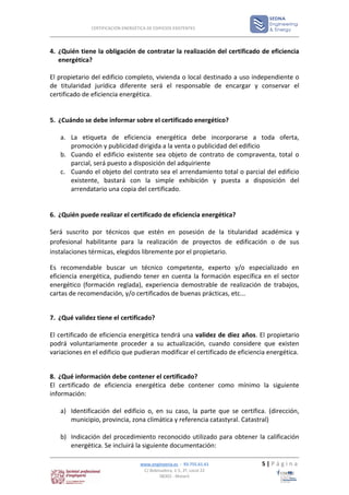CERTIFICACIÓN ENERGÉTICA DE EDIFICIOS EXISTENTES




4. ¿Quién tiene la obligación de contratar la realización del certificado de eficiencia
   energética?

El propietario del edificio completo, vivienda o local destinado a uso independiente o
de titularidad jurídica diferente será el responsable de encargar y conservar el
certificado de eficiencia energética.


5. ¿Cuándo se debe informar sobre el certificado energético?

   a. La etiqueta de eficiencia energética debe incorporarse a toda oferta,
      promoción y publicidad dirigida a la venta o publicidad del edificio
   b. Cuando el edificio existente sea objeto de contrato de compraventa, total o
      parcial, será puesto a disposición del adquiriente
   c. Cuando el objeto del contrato sea el arrendamiento total o parcial del edificio
      existente, bastará con la simple exhibición y puesta a disposición del
      arrendatario una copia del certificado.


6. ¿Quién puede realizar el certificado de eficiencia energética?

Será suscrito por técnicos que estén en posesión de la titularidad académica y
profesional habilitante para la realización de proyectos de edificación o de sus
instalaciones térmicas, elegidos libremente por el propietario.

Es recomendable buscar un técnico competente, experto y/o especializado en
eficiencia energética, pudiendo tener en cuenta la formación específica en el sector
energético (formación reglada), experiencia demostrable de realización de trabajos,
cartas de recomendación, y/o certificados de buenas prácticas, etc...


7. ¿Qué validez tiene el certificado?

El certificado de eficiencia energética tendrá una validez de diez años. El propietario
podrá voluntariamente proceder a su actualización, cuando considere que existen
variaciones en el edificio que pudieran modificar el certificado de eficiencia energética.


8. ¿Qué información debe contener el certificado?
El certificado de eficiencia energética debe contener como mínimo la siguiente
información:

   a) Identificación del edificio o, en su caso, la parte que se certifica. (dirección,
      municipio, provincia, zona climática y referencia catastyral. Catastral)

   b) Indicación del procedimiento reconocido utilizado para obtener la calificación
      energética. Se incluirá la siguiente documentación:

                                    www.enginyeria.es - 93.755.61.61        5|Página
                                     C/ Bobinadora, 1-5, 2º, Local 22
                                             08302 - Mataró
 