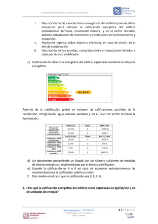 CERTIFICACIÓN ENERGÉTICA DE EDIFICIOS EXISTENTES




         i.    Descripción de las características energéticas del edificio y demás datos
               necesarios para obtener la calificación energética del edificio
               (instalaciones térmicas, envolvente térmica, y en el sector terciario,
               además instalaciones de iluminación y condiciones de funcionamiento y
               ocupación.
         ii.   Normativa vigente, sobre ahorro y eficiencia, en caso de existir, en el
               año de construcción
        iii.   Descripción de las pruebas, comprobaciones e inspecciones llevadas a
               cabo por técnico certificador.

   c) Calificación de eficiencia energética del edificio expresada mediante la etiqueta
      energética.




Además de la clasificación global se incluyen las calificaciones parciales de la
calefacción, refrigeración, agua caliente sanitario y en el caso del sector terciario la
iluminación.




   d) Un documento conteniendo un listado con un número suficiente de medidas
      de ahorro energético, recomendadas por el técnico certificador.
   e) Cuando la calificación es A o B en caso de acometer voluntariamente las
      recomendaciones la calificación subiría un nivel
   f) Dos niveles en el caso que la calificación sea D, E, F, G.


9. ¿Por qué la calificación energética del edificio viene expresada en kgCO2/m2 y no
   en unidades de energía?




                                     www.enginyeria.es - 93.755.61.61     6|Página
                                      C/ Bobinadora, 1-5, 2º, Local 22
                                              08302 - Mataró
 