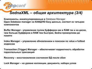 SednaXML – общая архитектура (3/4)
Компоненты, инкапсулированные в Database Manager
Один Database manager на КАЖДУЮ базу данных, состоит из четырах
компонентов

Buffer Manager - управление пулом буфферов как в RAM так и на диске,
чем больше буфферов в RAM тем быстрее, Sedna прожорлива до
памяти

Index Manager – управление обновлением и поиском по value и fulltext
индексам

Transaction (Trigger) Manager – обеспечивает корректность обработки
параллельных транзакций

Recovery – восстановление состояния БД после сбоя

Lock Manager – на уровне коллекции, документа, набора узлов
 