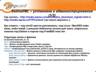 SednaXML – установка и администрирование
                                       (1/2)
Где скачать - http://modis.ispras.ru/sedna/sedna_download_register.html и
http://modis.ispras.ru/FTPContent/ (тут много вкусного ;)

Как ставить – под win32 просто распаковать, под Linux  MacOSX make
clean, make install ;) внешних библиотек использует мало, отдельных
пакетов под Debian и портов под FreeBSD пока нет

Структура папок и файлов
cd /[senda-install-dir]; ls –la
/bin/ - исполняемые файлы
/etc/ - файлы конфигурации всего Sedna сервера
/cfg/ - конфигурация БД в виде [имя_базы]_cfg.xml
/share/ - конфигурация пользователей, ролей и прав, метаданные по всему серверу
/data/[имя_базы]_files/ - файлы данных отдельной БД, содержит следующие файлы
       [имя_базы].sedata – данные, текстовые значения из коллекций для узлов и атрибутов
       [имя_базы].setmp – временные данные, используемые во время обработки XQuery
       запроса
       [имя_базы].*.seph – файлы используемые для хранения узлов для документов и
       коллекций
       [имя_базы].*llog – лог транзакций
 