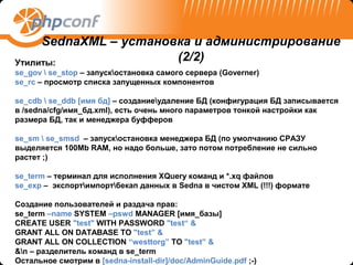SednaXML – установка и администрирование
Утилиты:
                       (2/2)
se_gov  se_stop – запускостановка самого сервера (Governer)
se_rc – просмотр списка запущенных компонентов

se_cdb  se_ddb [имя бд] – созданиеудаление БД (конфигурация БД записывается
в /sedna/cfg/имя_бд.xml), есть очень много параметров тонкой настройки как
размера БД, так и менеджера буфферов

se_sm  se_smsd – запускостановка менеджера БД (по умолчанию СРАЗУ
выделяется 100Mb RAM, но надо больше, зато потом потребление не сильно
растет ;)

se_term – терминал для исполнения XQuery команд и *.xq файлов
se_exp – экспортимпортбекап данных в Sedna в чистом XML (!!!) формате

Создание пользователей и раздача прав:
se_term –name SYSTEM –pswd MANAGER [имя_базы]
CREATE USER "test" WITH PASSWORD "test“ &
GRANT ALL ON DATABASE TO "test” &
GRANT ALL ON COLLECTION “westtorg” TO "test” &
&n – разделитель команд в se_term
Остальное смотрим в [sedna-install-dir]/doc/AdminGuide.pdf ;-)
 