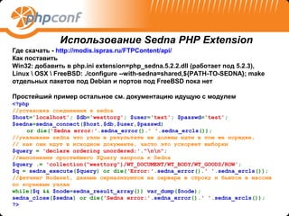 Использование Sedna PHP Extension
Где скачать - http://modis.ispras.ru/FTPContent/api/
Как поставить
Win32: добавить в php.ini extension=php_sedna.5.2.2.dll (работает под 5.2.3),
Linux  OSX  FreeBSD: ./configure --with-sedna=shared,${PATH-TO-SEDNA}; make
отдельных пакетов под Debian и портов под FreeBSD пока нет

Простейший пример остальное см. документацию идущую с модулем
<?php
//установка соединения к sedna
$host='localhost'; $db='westtorg'; $user='test'; $passwd='test';
$sedna=sedna_connect($host,$db,$user,$passwd)
    or die('Sedna error:'.sedna_error().' '.sedna_ercls());
//указываем sedna что узлы в результате не должны идти в том же порядке,
// как они идут в исходном документе, часто это ускоряет выборки
$query = 'declare ordering unordered;'."nn";
//выполнение простейшего XQuery запроса к Sedna
$query .= 'collection("westtorg")/WT_DOCUMENT/WT_BODY/WT_GOODS/ROW';
$q = sedna_execute($query) or die(‘Error:'.sedna_error().' '.sedna_ercls());
//фетчинг Nodeset, данные сериализуются на сервере в строку и бьются в массив
по корневым узлам
while($q && $node=sedna_result_array()) var_dump($node);
sedna_close($sedna) or die('Sedna error:'.sedna_error().' '.sedna_ercls());
?>
 