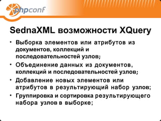 SednaXML возможности XQuery
• Выборка элементов или атрибутов из
  документов, коллекций и
  последовательностей узлов;
• Объединение данных из документов ,
  коллекций и последовательностей узлов;
• Добавление новых элементов или
  атрибутов в результирующий набор узлов;
• Группировка и сортировка результирующего
  набора узлов в выборке;
 