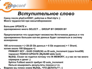 Вступительное слово
Сразу после phpConf2007, работаю в Start-Up'e ;)
Много трудностей при масштабировании:

Большие UPDATE и
одновременно много SELECT … GROUP BY ORDER BY

Предполагается что существует множество Источников данных и что
одновременно большое кол-во данных будет заливаться в систему
асинхронно

100 источников = (~20-25 Gb данных + 6 Gb индексов) = 1 Shard,
хотим около 100 Шардов =)
    PRIMARY KEY - GUID CHAR(36) vs ID auto_increment (сдох InnoDB)
    тормозит ПОИСК+UPDATE (MyISAM table lock)
    MySQL Cluser не годится потому что IN MEMORY, а у нас не так много
    серверов и денег ;)
    Sphinx Fulltext search требует ID auto_increment
    Нельзя кешировать результаты поиска и т.п.
Видимо мы плохо знаем MySQL, ЧТО ДЕЛАТЬ?? ;-)
 