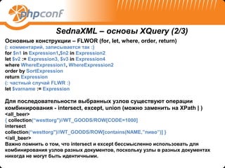 SednaXML – основы XQuery (2/3)
Основные конструкции – FLWOR (for, let, where, order, return)
(: комментарий, записывается так :)
for $n1 in Expression1,$n2 in Expression2
let $v2 := Expression3, $v3 in Expression4
where WhereExpression1, WhereExpression2
order by SortExpression
return Expression
(: частный случай FLWR :)
let $varname := Expression

Для последовательности выбранных узлов существуют операции
комбинирования - intersect, except, union (можно заменить на XPath | )
<all_beer>
{ collection(“westtorg")//WT_GOODS/ROW[CODE=1000]
intersect
collection(“westtorg")//WT_GOODS/ROW[contains(NAME,”пиво”)] }
</all_beer>
Важно помнить о том, что intersect и except бессмысленно использовать для
комбинирования узлов разных документов, поскольку узлы в разных документах
никогда не могут быть идентичными.
 