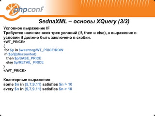 SednaXML – основы XQuery (3/3)
Условное выражение IF
Требуется наличие всех трех условий (if, then и else), а выражение в
условии if должно быть заключено в скобки.
<WT_PRICE>
{
 for $p in $westtorg/WT_PRICE/ROW
 if ($p/@discounted)
   then $p/BASE_PRICE
   else $p/RETAIL_PRICE
}
</WT_PRICE>

Кванторные выражения
some $n in (5,7,9,11) satisfies $n > 10
every $n in (5,7,9,11) satisfies $n > 10
 