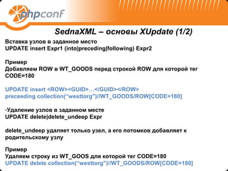 SednaXML – основы XUpdate (1/2)
Вставка узлов в заданное место
UPDATE insert Expr1 (into|preceding|following) Expr2

Пример
Добавляем ROW в WT_GOODS перед строкой ROW для которой тег
CODE=180

UPDATE insert <ROW><GUID>…</GUID></ROW>
preceeding collection(“westtorg")//WT_GOODS/ROW[CODE=180]

-Удаление узлов в заданном месте
UPDATE delete|delete_undeep Expr

delete_undeep удаляет только узел, а его потомков добавляет к
родительскому узлу

Пример
Удаляем строку из WT_GOOS для которой тег CODE=180
UPDATE delete collection(“westtorg")//WT_GOODS/ROW[CODE=180]
 