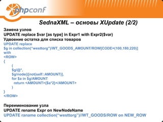 SednaXML – основы XUpdate (2/2)
Замена узлов
UPDATE replace $var [as type] in Expr1 with Expr2($var)
Удвоение остатка для списка товаров
UPDATE replace
$g in collection(“westtorg")/WT_GOODS_AMOUNT/ROW[CODE=(100,180,220)]
with
<ROW>
{
     (
     $g/@*,
     $g/node()[not(self::AMOUNT)],
     for $a in $g/AMOUNT
       return <AMOUNT>{$a*2}</AMOUNT>
     )
}
</ROW>

Переименование узла
UPDATE rename Expr on NewNodeName
UPDATE raname collection(“westtorg”)//WT_GOODS/ROW on NEW_ROW
 