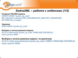 SednaXML – работа с индексами (1/2)
Создание VALUED индекса
CREATE INDEX “goods_by_code”
ON collection(“westtorg”)/WT_DOCUMENT/WT_BODY/WT_GOODS/ROW
BY CODE AS xs:integer

Удаление
DROP INDEX “goods_by_code”

Выборка с использованием индекса
for $i in index-scan(“goods_by_code”,54888,EQ|LT|GT|GE|LE)
return parent::ROW

Выборка с использованием индекса по диапозону
for $i in index-scan-between(“goods_by_code”,54888,113856,EQ|LT|GT|GE|LE)
return parent::ROW
 