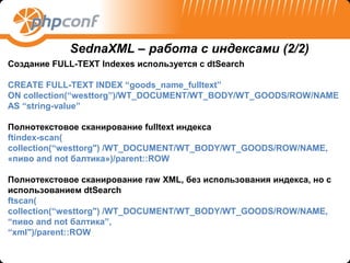 SednaXML – работа с индексами (2/2)
Создание FULL-TEXT Indexes используется с dtSearch

CREATE FULL-TEXT INDEX “goods_name_fulltext”
ON collection(“westtorg”)/WT_DOCUMENT/WT_BODY/WT_GOODS/ROW/NAME
AS “string-value”

Полнотекстовое сканирование fulltext индекса
ftindex-scan(
collection(“westtorg") /WT_DOCUMENT/WT_BODY/WT_GOODS/ROW/NAME,
«пиво and not балтика»)/parent::ROW

Полнотекстовое сканирование raw XML, без использования индекса, но с
использованием dtSearch
ftscan(
collection(“westtorg") /WT_DOCUMENT/WT_BODY/WT_GOODS/ROW/NAME,
“пиво and not балтика”,
“xml")/parent::ROW
 