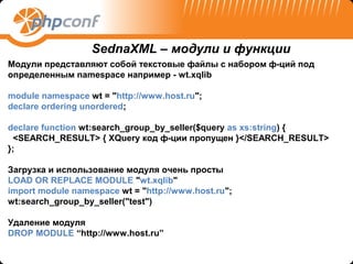 SednaXML – модули и функции
Модули представляют собой текстовые файлы с набором ф-ций под
определенным namespace например - wt.xqlib

module namespace wt = "http://www.host.ru";
declare ordering unordered;

declare function wt:search_group_by_seller($query as xs:string) {
  <SEARCH_RESULT> { XQuery код ф-ции пропущен }</SEARCH_RESULT>
};

Загрузка и использование модуля очень просты
LOAD OR REPLACE MODULE "wt.xqlib"
import module namespace wt = "http://www.host.ru";
wt:search_group_by_seller("test")

Удаление модуля
DROP MODULE “http://www.host.ru”
 