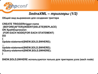 SednaXML – триггеры (1/2)
Общий вид выражения для создания триггера

CREATE TRIGGERtrigger-name
 (BEFORE|AFTER)(INSERT|DELETE|REPLACE)
ON XpathExpression
 (FOR EACH NODE|FOR EACH STATEMENT)
DO
{
Update-statement($NEW,$OLD,$WHERE);
...
Update-statement($NEW,$OLD,$WHERE);
XQuery-statement($NEW,$OLD,$WHERE);
}

$NEW,$OLD,$WHERE используются только для триггеров узла (each node)
 