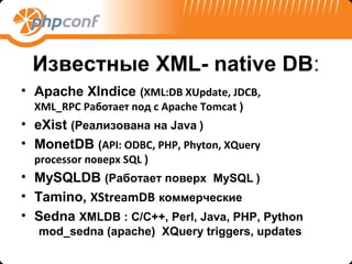 Известные XML- native DB:
• Apache XIndice (XML:DB XUpdate, JDCB,
  XML_RPC Работает под с Apache Tomcat )
• eXist (Реализована на Java )
• MonetDB (API: ODBC, PHP, Phyton, XQuery
  processor поверх SQL )
• MySQLDB (Работает поверх MySQL )
• Tamino, XStreamDB коммерческие
• Sedna XMLDB : C/C++, Perl, Java, PHP, Python
   mod_sedna (apache) XQuery triggers, updates
 