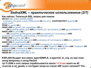 SednaXML – практическое использование (2/7)
Как сейчас: Типичный SQL запрос для поиска
SELECT SQL_CALC_FOUND_ROWS
 o.company_id,o.guid, o.name, MIN(p.price) AS min_price, COUNT(DISTINCT go.guid) AS
goods_count
FROM wt_goods AS g
INNER JOIN wt_goods_into_organization AS go
      ON (g.guid=go.goods_guid AND g.company_id = go.company_id AND (go.availability=1))
INNER JOIN wt_price AS p
      ON ( go.goods_guid=p.goods_guid AND go.company_id = p.company_id AND
go.goods_characteristic_guid=p.goods_characteristic_guid )
INNER JOIN wt_price_type AS pt
      ON (pt.guid=p.price_type_guid AND p.company_id = pt.company_id AND pt.is_default=1)
INNER JOIN wt_organization AS o
      ON ( o.guid=go.organization_guid AND o.company_id = g.company_id )
WHERE ((((g.name LIKE '%пиво%' OR g.fullname LIKE '%пиво%') AND (g.name LIKE '%туборг%' OR
g.fullname LIKE '%туборг%'))) AND g.company_id IN (2) AND g.is_group=0)
GROUP BY o.guid, o.company_id
ORDER BY min_price ASC LIMIT 0, 20;


EXPLAIN Выдает все select_type=SIMPLE, и type=ref, er_req, но при этом
using temporary и using filesort
тут 5 JOIN и этот запрос отрабатывается около 1-1.5 sec всего на 40
тысячах в wt_goods, а что будет когда их станет 400 тысяч записей? Что
 