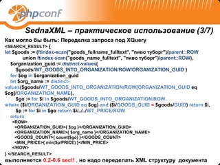 SednaXML – практическое использование (3/7)
Как могло бы быть: Переделка запроса под XQuery
<SEARCH_RESULT> {
let $goods := (ftindex-scan("goods_fullname_fulltext", "пиво туборг")/parent::ROW
         union ftindex-scan("goods_name_fulltext", "пиво туборг")/parent::ROW),
   $organization_guid := distinct-values(
      $goods/WT_GOODS_INTO_ORGANIZATION/ROW/ORGANIZATION_GUID )
   for $og in $organization_guid
   let $org_name := distinct-
values($goods/WT_GOODS_INTO_ORGANIZATION/ROW[ORGANIZATION_GUID eq
$og]/ORGANIZATION_NAME),
      $go := for $i in $goods/WT_GOODS_INTO_ORGANIZATION/ROW
where ($i/ORGANIZATION_GUID eq $og) and ($i/GOODS_GUID = $goods/GUID) return $i,
      $p := for $i in $go return $i/../../WT_PRICE/ROW
   return
    <ROW>
     <ORGANIZATION_GUID>{ $og }</ORGANIZATION_GUID>
     <ORGANIZATION_NAME>{ $org_name }</ORGANIZATION_NAME>
     <GOODS_COUNT>{ count($go) }</GOODS_COUNT>
     <MIN_PRICE>{ min($p/PRICE) }</MIN_PRICE>
    </ROW>
} </SEARCH_RESULT>
выполняется 0.2-0.6 sec!! , но надо переделать XML структуру документа
 