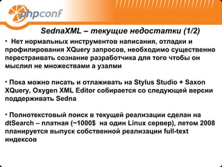 SednaXML – текущие недостатки (1/2)
• Нет нормальных инструментов написания, отладки и
профилирования XQuery запросов, необходимо существенно
перестраивать сознание разработчика для того чтобы он
мыслил не множествами а узалми

• Пока можно писать и отлаживать на Stylus Studio + Saxon
XQuery, Oxygen XML Editor собирается со следующей версии
поддерживать Sedna

• Полнотекстовый поиск в текущей реализации сделан на
dtSearch – платная (~1000$ на один Linux сервер), летом 2008
планируется выпуск собственной реализации full-text
индексов
 