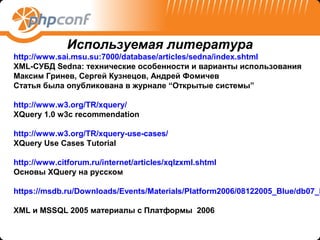 Используемая литература
http://www.sai.msu.su:7000/database/articles/sedna/index.shtml
XML-СУБД Sedna: технические особенности и варианты использования
Максим Гринев, Сергей Кузнецов, Андрей Фомичев
Статья была опубликована в журнале “Открытые системы”

http://www.w3.org/TR/xquery/
XQuery 1.0 w3c recommendation

http://www.w3.org/TR/xquery-use-cases/
XQuery Use Cases Tutorial

http://www.citforum.ru/internet/articles/xqlzxml.shtml
Основы XQuery на русском

https://msdb.ru/Downloads/Events/Materials/Platform2006/08122005_Blue/db07_M

XML и MSSQL 2005 материалы с Платформы 2006
 