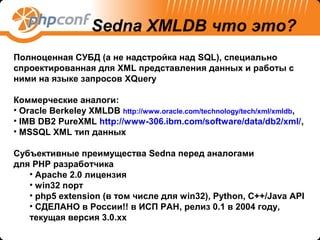 Sedna XMLDB что это?
Полноценная СУБД (а не надстройка над SQL), специально
спроектированная для XML представления данных и работы с
ними на языке запросов XQuery

Коммерческие аналоги:
• Oracle Berkeley XMLDB http://www.oracle.com/technology/tech/xml/xmldb,
• IMB DB2 PureXML http://www-306.ibm.com/software/data/db2/xml/,
• MSSQL XML тип данных

Субъективные преимущества Sedna перед аналогами
для PHP разработчика
   • Apache 2.0 лицензия
   • win32 порт
   • php5 extension (в том числе для win32), Python, C++/Java API
   • СДЕЛАНО в России!! в ИСП РАН, релиз 0.1 в 2004 году,
   текущая версия 3.0.xx
 