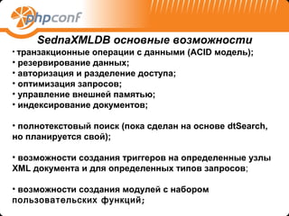 SednaXMLDB основные возможности
• транзакционные  операции с данными (ACID модель);
• резервирование данных;
• авторизация и разделение доступа;
• оптимизация запросов;
• управление внешней памятью;
• индексирование документов;

• полнотекстовый поиск (пока сделан на основе dtSearch,
но планируется свой);

• возможности создания триггеров на определенные узлы
XML документа и для определенных типов запросов;

• возможности создания модулей с набором
пользовательских функций ;
 