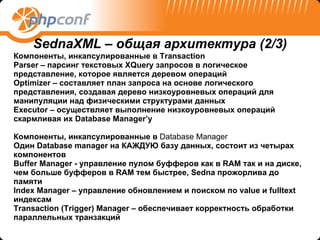 Компоненты, инкапсулированные в  Transaction  Parser –  парсинг текстовых  XQuery  запросов   в логическое представление, которое является деревом операций Optimizer –  составляет план запроса на основе логического представления, создавая дерево низкоуровневых операций для манипуляции над физическими структурами данных Executor –  осуществляет выполнение низкоуровневых операций скармливая их  Database Manager’ у Компоненты, инкапсулированные в   Database Manager Один  Database manager  на КАЖДУЮ базу данных ,  состоит из четырах компонентов Buffer Manager -  управление пулом буфферов как в  RAM  так и на диске ,  чем больше буфферов в  RAM  тем быстрее,  Sedna  прожорлива до памяти Index Manager –  управление обновлением и поиском по  value  и  fulltext  индексам Transaction  ( Trigger) Manager –  обеспечивает корректность обработки параллельных транзакций   SednaXML –  общая архитектура  (2/ 3 ) 