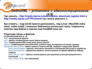 Где скачать -  http://modis.ispras.ru/sedna/sedna_download_register.html  и  http://modis.ispras.ru/FTPContent/  (тут много вкусного  ;) Как ставить – под  win32  просто распаковать, под  Linux \ MacOSX make clean, make install ;)  внешних библиотек использует мало, отдельных пакетов под  Debian  и портов под  FreeBSD  пока нет Структура папок   и файлов cd /[senda-install-dir]; ls –la  /bin/  - исполняемые файлы /etc/  -  файлы конфигурации всего  Sedna  сервера /cfg/  -  конфигурация БД   в виде  [ имя_базы ]_cfg.xml /share/  -  конфигурация пользователей, ролей и прав, метаданные по всему серверу /data/[ имя_базы ]_files/  -  файлы данных отдельной БД, содержит следующие файлы [ имя_базы ].sedata  –  данные, текстовые значения из коллекций для узлов и атрибутов [ имя_базы ].setmp  –  временные данные, используемые во время обработки  XQuery  запроса [ имя_базы ]. * .seph  –  файлы используемые для хранения узлов для документов и коллекций [ имя_базы ]. * llog  –  лог транзакций SednaXML –  установка и администрирование  (1/2) 