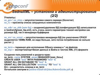 Утилиты : se_gov \ se_stop  –  запуск \ остановка самого сервера ( Governer) se_rc  –  просмотр списка запущенных компонентов se_cdb \ se_ddb [ имя бд ]  – создание\удаление БД (конфигурация БД записывается в  /sedna/cfg/ имя_бд .xml),  есть очень много параметров тонкой настройки как размера БД, так и менеджера буфферов  se_sm  \  se_smsd   – запуск \ остановка менеджера БД (по умолчанию СРАЗУ выделяется 100 Mb RAM,  но надо больше ,  зато потом потребление не сильно растет  ;) se_term  –  терминал для исполнения  XQuery  команд и  *.xq  файлов se_exp  –  экспорт\импорт \ бекап данных в  Sedna  в чистом  XML (!!!)  формате Создание пользователей   и раздача прав : se_term  –name  SYSTEM  –pswd  MANAGER [ имя_базы ] CREATE USER  "test"  WITH PASSWORD  "test“ & GRANT ALL ON DATABASE TO  "test” & GRANT ALL ON COLLECTION  “westtorg”  TO  "test” & &\n –  разделитель команд в  se_term Остальное смотрим в  [sedna-install-dir]/doc/AdminGuide.pdf  ;-) SednaXML –  установка и администрирование  (2/2) 