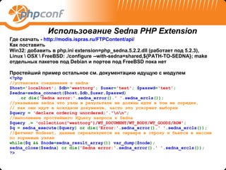 Где скачать -  http://modis.ispras.ru/FTPContent/api/   Как поставить Win32:  добавить в  php.ini extension=php_sedna.5.2.2.dll ( работает под  5.2. 3),  Linux \ OSX  \  FreeBSD: ./configure   --with-sedna=shared,${PATH-TO-SEDNA}; make отдельных пакетов под  Debian  и портов под  FreeBSD  пока нет Простейший пример   остальное см. документацию идущую с модулем <?php  // установка   соединения   к  sedna  $host = 'localhost' ;  $db = 'westtorg' ;  $user = 'test' ;  $passwd = 'test' ;  $sedna = sedna_connect ( $host , $db , $user , $passwd ) or die( 'Sedna error:' . sedna_error (). '  ' . sedna _ ercls ());  //указываем  sedna  что   узлы   в   результате   не   должны   идти   в   том   же   порядке,   //  как   они   идут   в   исходном   документе,   часто   это   ускоряет   выборки  $ query  =   ' declare ordering unordered ;' . "\ n \ n " ;  //выполнение   простейшего  XQuery  запроса   к  Sedna  $ query  .=   'collection("westtorg")/WT_DOCUMENT/WT_BODY/WT_GOODS/ROW' ;  $q  =  sedna_execute ( $query ) or die( ‘Error:' . sedna_error (). ' ' . sedna_ercls ());  // фетчинг  Nodeset,  данные   сериализуются   на   сервере   в   строку   и   бьются в массив   по корневым узлам   while( $q  &&  $node = sedna_result_array ())  var_dump ( $node );  sedna_close ( $sedna ) or die( 'Sedna error:' . sedna_error (). ' ' . sedna_ercls ());  ?> Использование  Sedna PHP Extension 