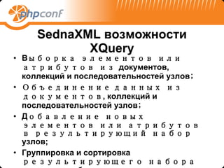 SednaXML  возможности X Q uery В ыборка элементов или атрибутов из  документов, коллекций и последовательностей узлов ; Объединение   данных из документов , коллекций и последовательностей узлов ; Д обавление новых элементов или атрибутов в результирующий набор   узлов ; Группировка и сортировка  результирующего набора  узлов  в выборке ; 